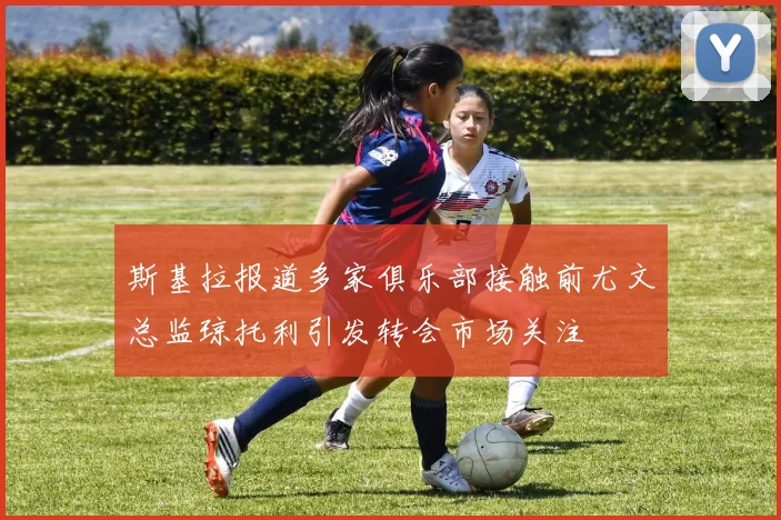 斯基拉报道多家俱乐部接触前尤文总监琼托利引发转会市场关注