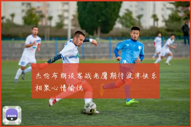杰伦布朗谈客战老鹰期待波津快乐相聚心情愉悦