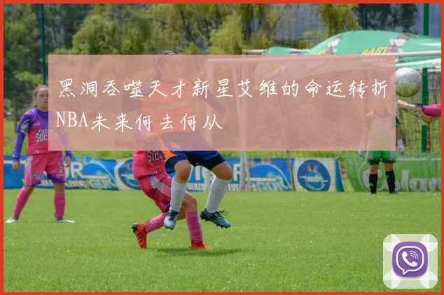 黑洞吞噬天才新星艾维的命运转折NBA未来何去何从