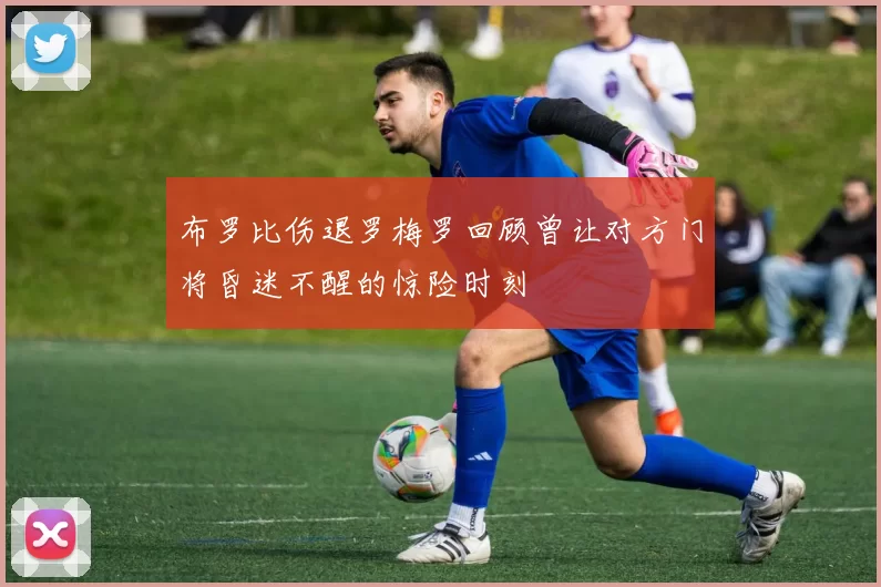 布罗比伤退罗梅罗回顾曾让对方门将昏迷不醒的惊险时刻