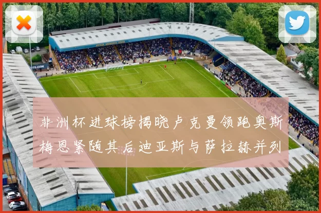 非洲杯进球榜揭晓卢克曼领跑奥斯梅恩紧随其后迪亚斯与萨拉赫并列第三
