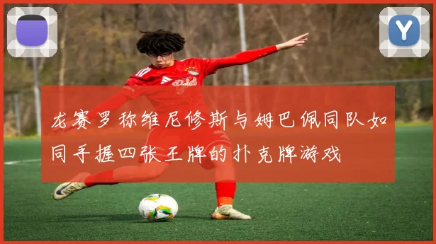 龙赛罗称维尼修斯与姆巴佩同队如同手握四张王牌的扑克牌游戏