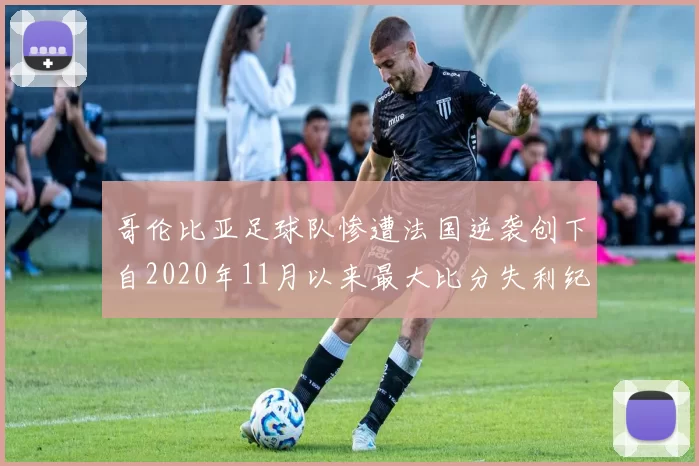 哥伦比亚足球队惨遭法国逆袭创下自2020年11月以来最大比分失利纪录