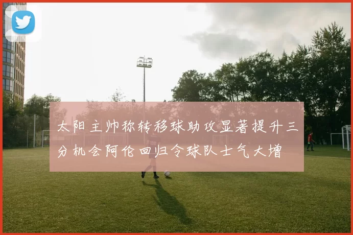 太阳主帅称转移球助攻显著提升三分机会阿伦回归令球队士气大增