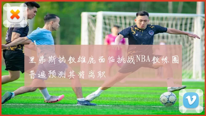 里弗斯执教雄鹿面临挑战NBA教练圈普遍预测其将离职