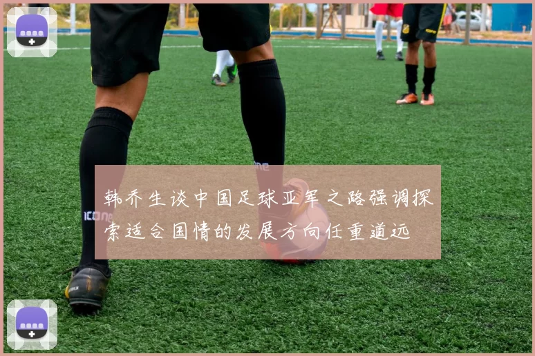韩乔生谈中国足球亚军之路强调探索适合国情的发展方向任重道远