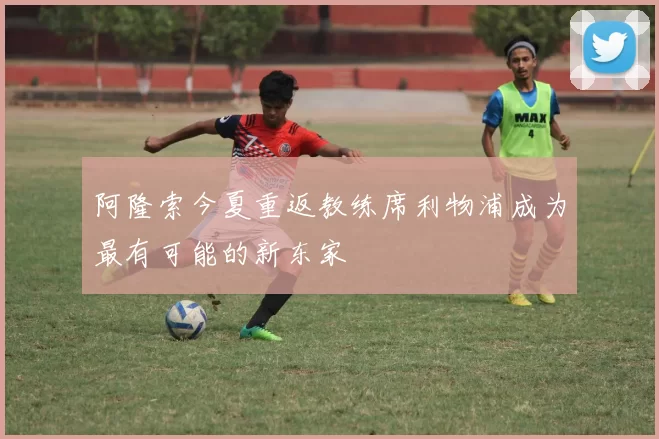 阿隆索今夏重返教练席利物浦成为最有可能的新东家