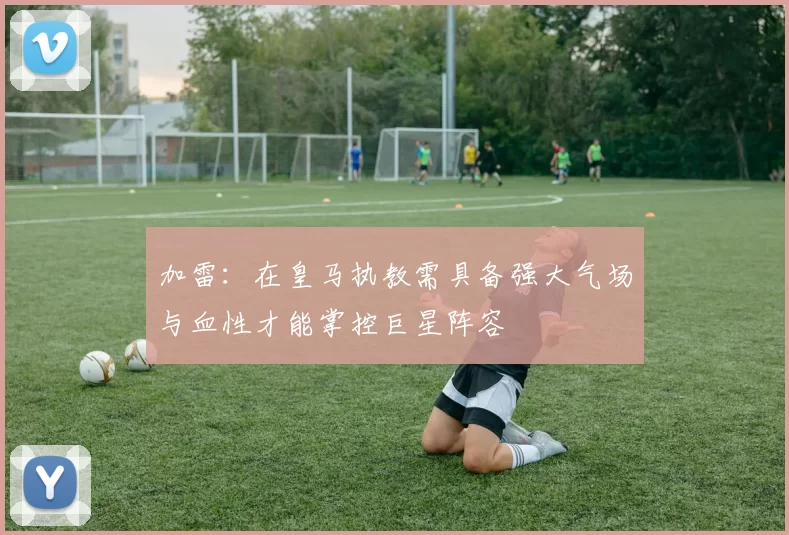加雷：在皇马执教需具备强大气场与血性才能掌控巨星阵容