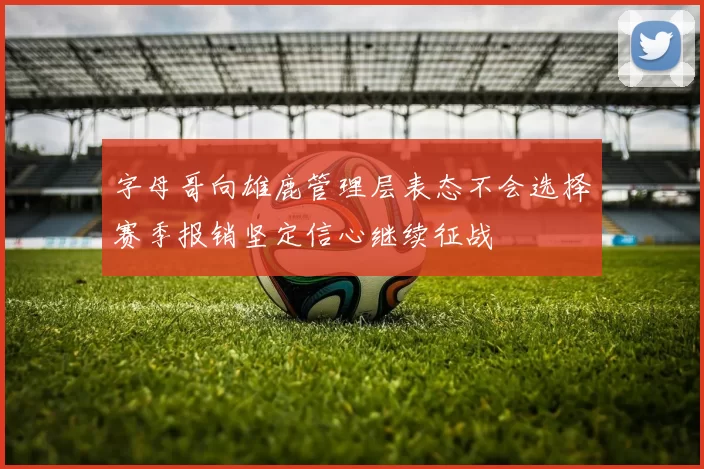 字母哥向雄鹿管理层表态不会选择赛季报销坚定信心继续征战