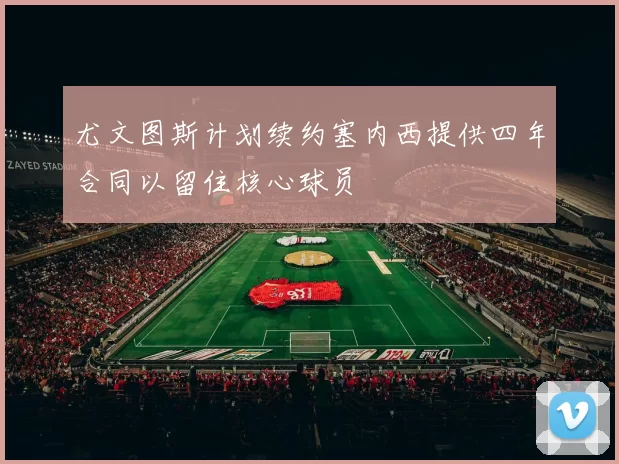 尤文图斯计划续约塞内西提供四年合同以留住核心球员