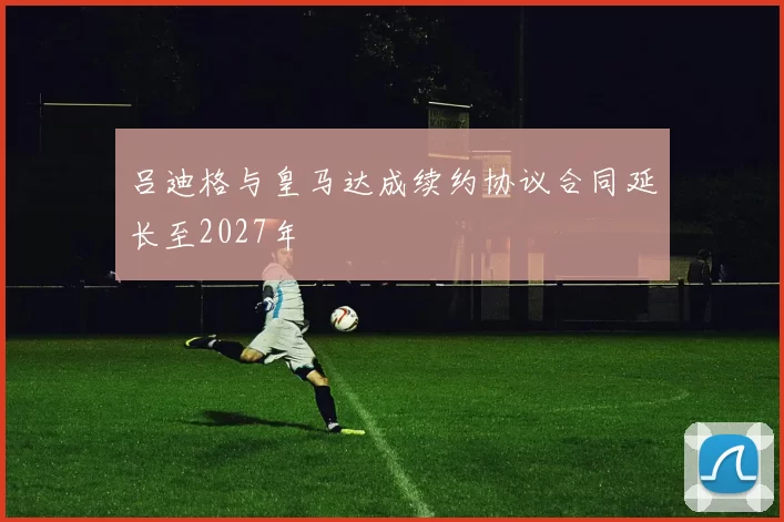 吕迪格与皇马达成续约协议合同延长至2027年