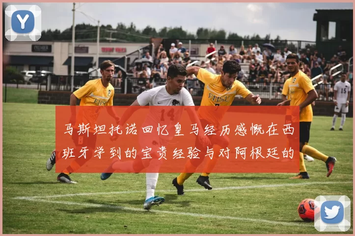 马斯坦托诺回忆皇马经历感慨在西班牙学到的宝贵经验与对阿根廷的思念